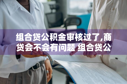 组合贷公积金审核过了,商贷会不会有问题 组合贷公积金审核过了,商贷会不会有问题