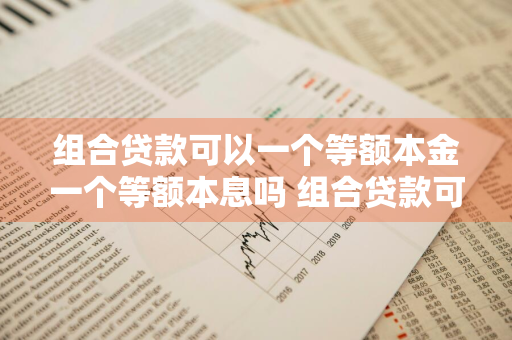 组合贷款可以一个等额本金一个等额本息吗 组合贷款可以一个等额本金一个等额本息吗