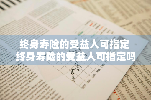 终身寿险的受益人可指定 终身寿险的受益人可指定吗