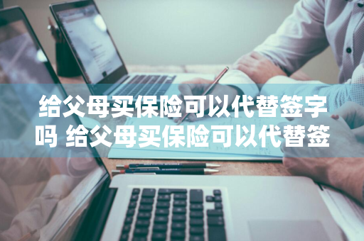 给父母买保险可以代替签字吗 给父母买保险可以代替签字吗