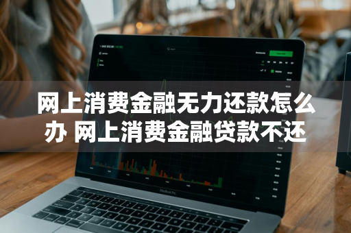 网上消费金融无力还款怎么办 网上消费金融贷款不还会怎样