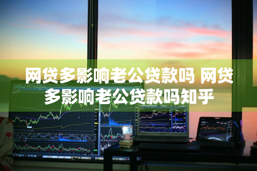 网贷多影响老公贷款吗 网贷多影响老公贷款吗知乎