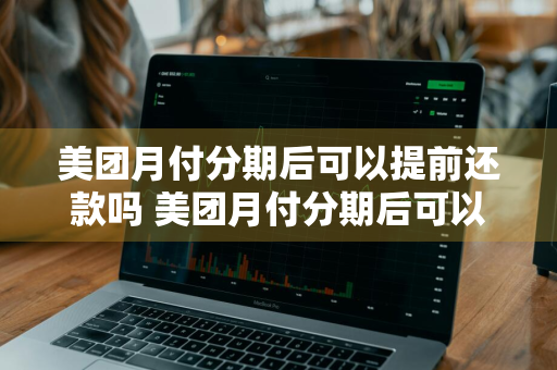 美团月付分期后可以提前还款吗 美团月付分期后可以提前还款吗安全吗