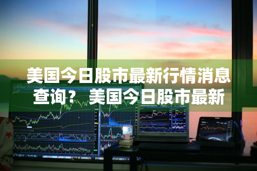 美国今日股市最新行情消息查询？ 美国今日股市最新行情消息查询表