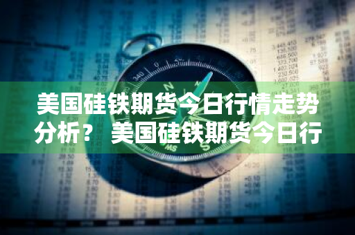 美国硅铁期货今日行情走势分析？ 美国硅铁期货今日行情走势分析图