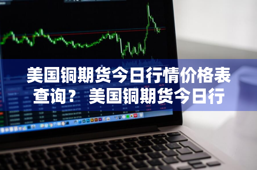 美国铜期货今日行情价格表查询？ 美国铜期货今日行情价格表查询最新