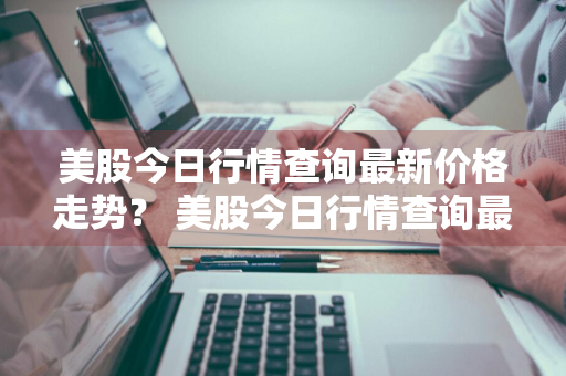 美股今日行情查询最新价格走势？ 美股今日行情查询最新价格走势图