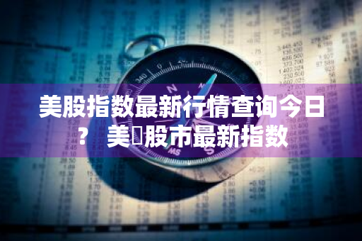 美股指数最新行情查询今日？ 美囯股市最新指数