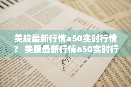 美股最新行情a50实时行情？ 美股最新行情a50实时行情