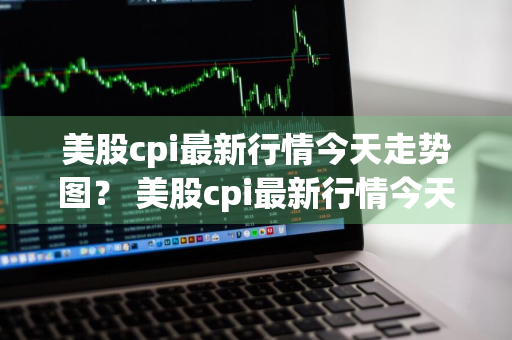 美股cpi最新行情今天走势图？ 美股cpi最新行情今天走势图表