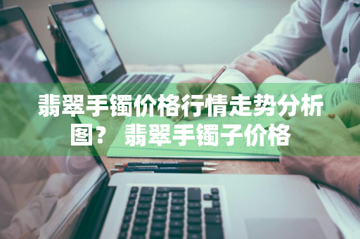 翡翠手镯价格行情走势分析图？ 翡翠手镯子价格