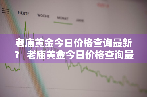 老庙黄金今日价格查询最新？ 老庙黄金今日价格查询最新官网