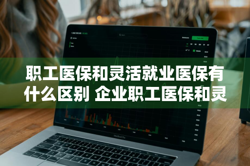 职工医保和灵活就业医保有什么区别 企业职工医保和灵活就业医保有什么区别