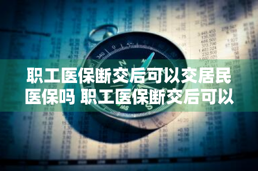 职工医保断交后可以交居民医保吗 职工医保断交后可以交居民医保吗?