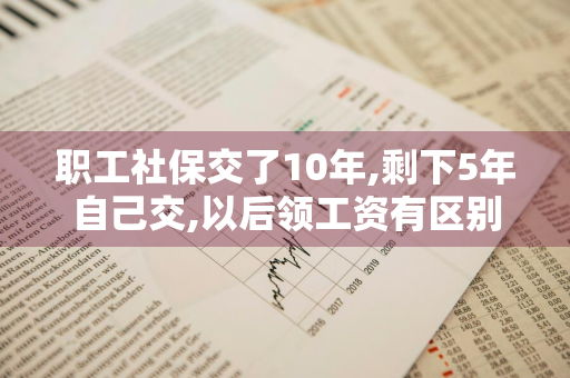 职工社保交了10年,剩下5年自己交,以后领工资有区别吗 社保交了十年剩下五年可以自己交吗