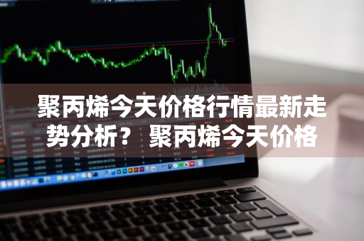 聚丙烯今天价格行情最新走势分析？ 聚丙烯今天价格行情最新走势分析图