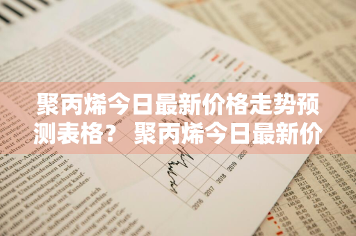 聚丙烯今日最新价格走势预测表格？ 聚丙烯今日最新价格走势预测表格图