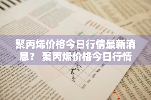 聚丙烯价格今日行情最新消息？ 聚丙烯价格今日行情最新消息