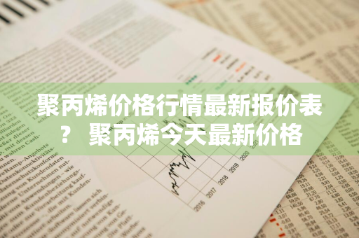 聚丙烯价格行情最新报价表？ 聚丙烯今天最新价格