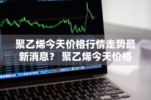 聚乙烯今天价格行情走势最新消息？ 聚乙烯今天价格行情走势最新消息图