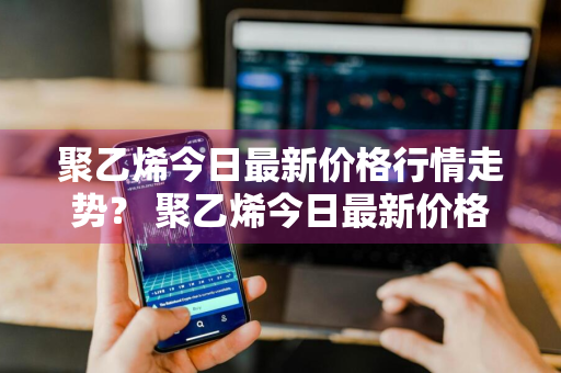 聚乙烯今日最新价格行情走势？ 聚乙烯今日最新价格行情走势图