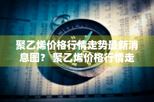 聚乙烯价格行情走势最新消息图？ 聚乙烯价格行情走势最新消息图表