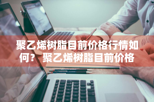 聚乙烯树脂目前价格行情如何？ 聚乙烯树脂目前价格行情如何呢