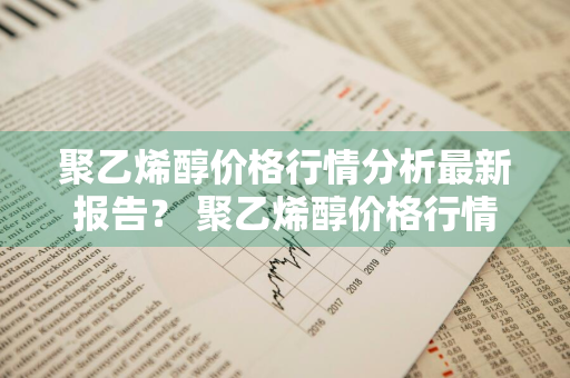 聚乙烯醇价格行情分析最新报告？ 聚乙烯醇价格行情分析最新报告