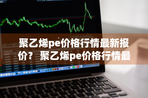 聚乙烯pe价格行情最新报价？ 聚乙烯pe价格行情最新报价表