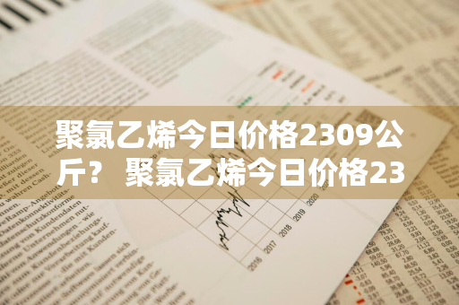 聚氯乙烯今日价格2309公斤？ 聚氯乙烯今日价格2309公斤多少钱