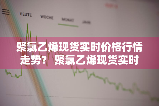 聚氯乙烯现货实时价格行情走势？ 聚氯乙烯现货实时价格行情走势图