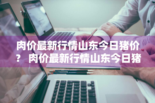 肉价最新行情山东今日猪价？ 肉价最新行情山东今日猪价走势