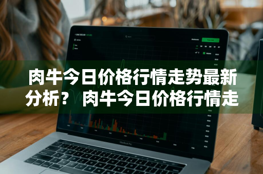 肉牛今日价格行情走势最新分析？ 肉牛今日价格行情走势最新分析图