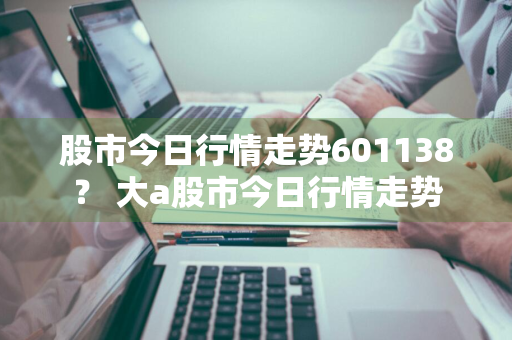 股市今日行情走势601138？ 大a股市今日行情走势