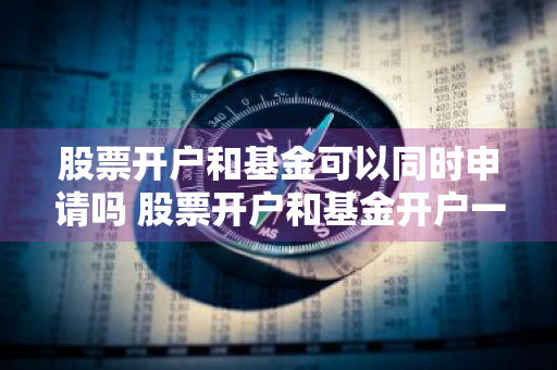 股票开户和基金可以同时申请吗 股票开户和基金开户一样吗