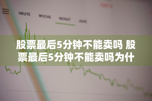 股票最后5分钟不能卖吗 股票最后5分钟不能卖吗为什么