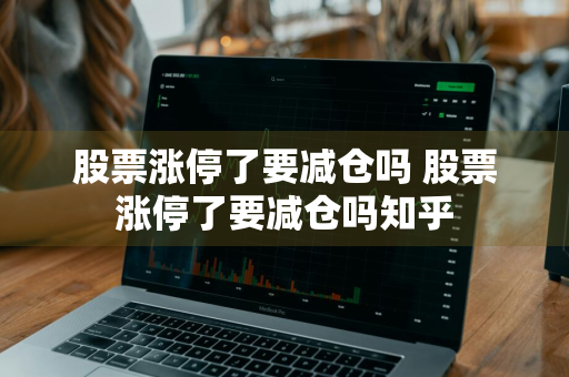 股票涨停了要减仓吗 股票涨停了要减仓吗知乎