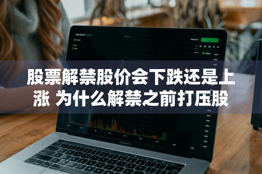 股票解禁股价会下跌还是上涨 为什么解禁之前打压股价