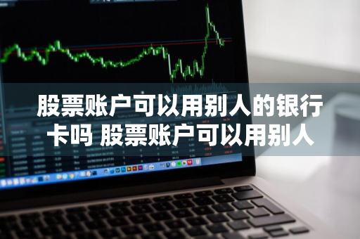 股票账户可以用别人的银行卡吗 股票账户可以用别人的银行卡吗安全吗