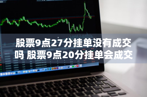 股票9点27分挂单没有成交吗 股票9点20分挂单会成交吗