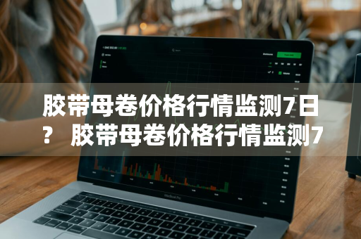 胶带母卷价格行情监测7日？ 胶带母卷价格行情监测7日