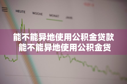 能不能异地使用公积金贷款 能不能异地使用公积金贷款买房