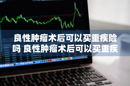 良性肿瘤术后可以买重疾险吗 良性肿瘤术后可以买重疾险吗多少钱