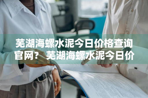 芜湖海螺水泥今日价格查询官网？ 芜湖海螺水泥今日价格查询官网电话