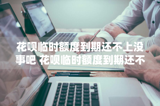 花呗临时额度到期还不上没事吧 花呗临时额度到期还不上没事吧怎么办