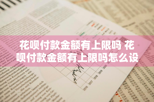 花呗付款金额有上限吗 花呗付款金额有上限吗怎么设置