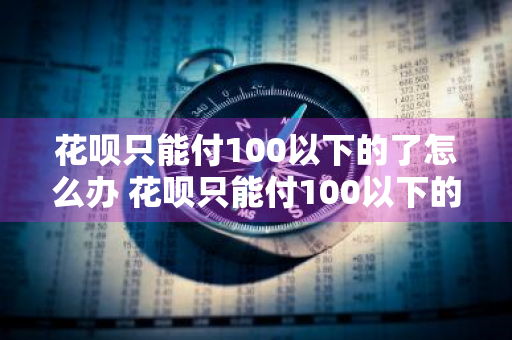 花呗只能付100以下的了怎么办 花呗只能付100以下的怎么回事