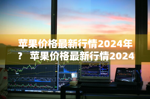 苹果价格最新行情2024年？ 苹果价格最新行情2024年