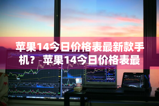 苹果14今日价格表最新款手机？ 苹果14今日价格表最新款手机