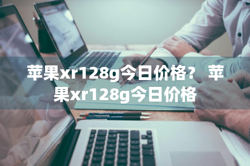 苹果xr128g今日价格？ 苹果xr128g今日价格